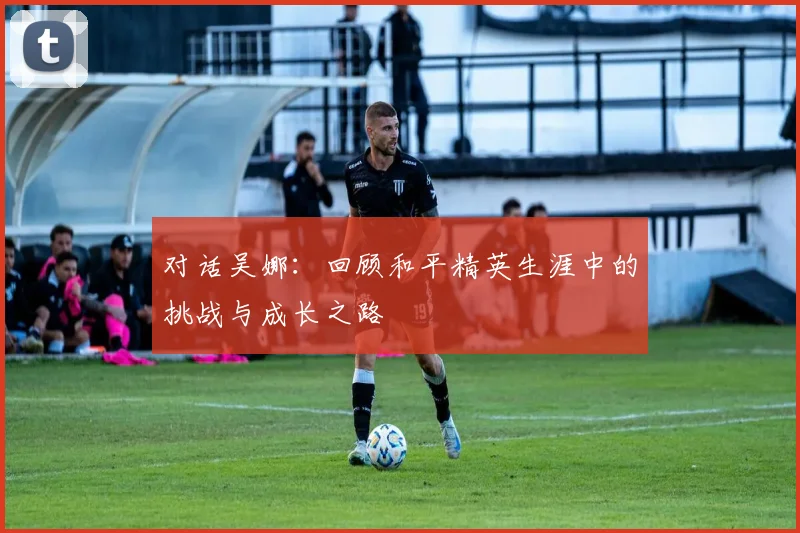 对话吴娜：回顾和平精英生涯中的挑战与成长之路
