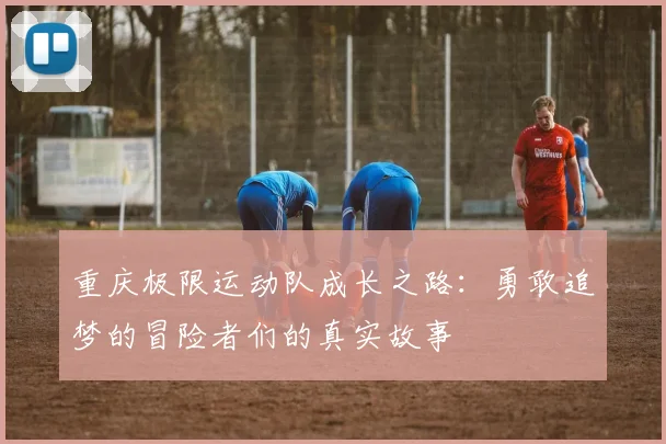 重庆极限运动队成长之路：勇敢追梦的冒险者们的真实故事