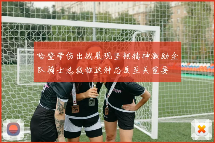 哈登带伤出战展现坚韧精神激励全队骑士总裁称这种态度至关重要