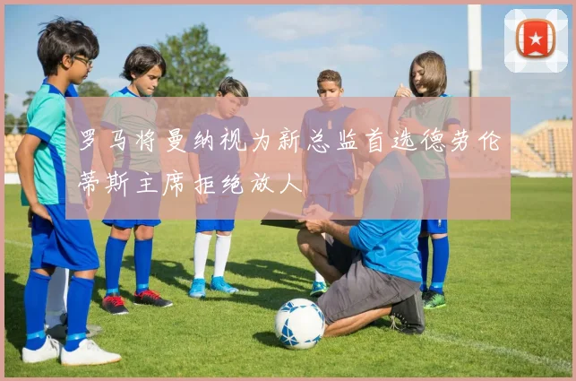 罗马将曼纳视为新总监首选德劳伦蒂斯主席拒绝放人