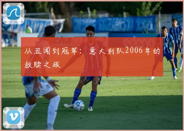 从丑闻到冠军：意大利队2006年的救赎之旅