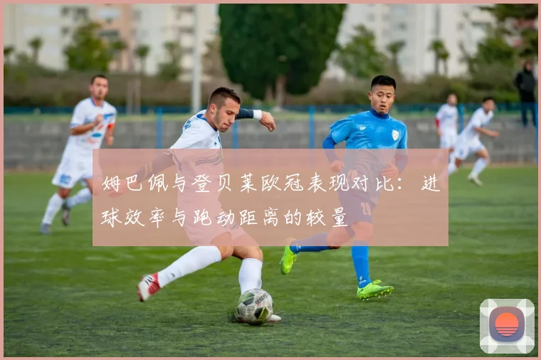姆巴佩与登贝莱欧冠表现对比：进球效率与跑动距离的较量