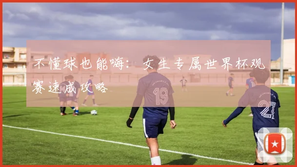 不懂球也能嗨：女生专属世界杯观赛速成攻略