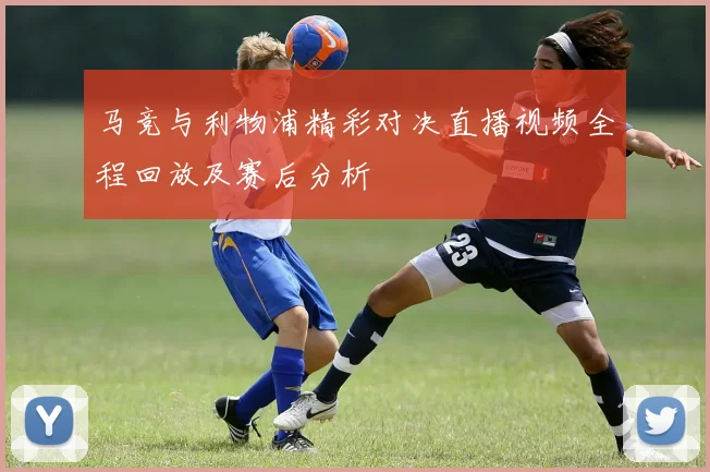 马竞与利物浦精彩对决直播视频全程回放及赛后分析
